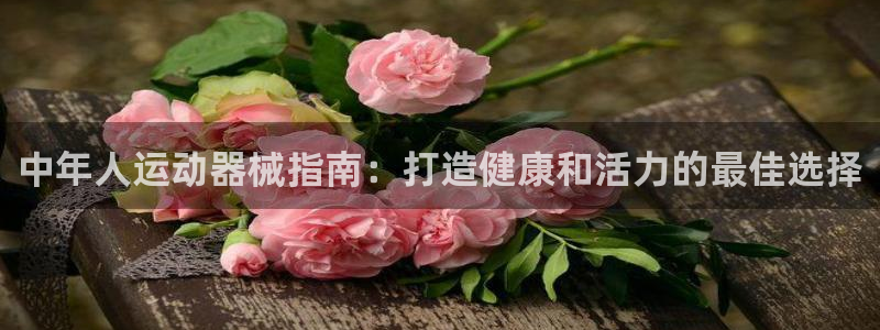 尊龙凯时app安装：中年人运动器械指南：打造健康和活