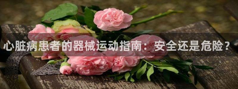 尊龙凯时代理佣金发不发：心脏病患者的器械运动指南：安