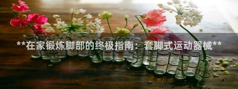 尊龙集团官网：**在家锻炼脚部的终极指南：套脚式运动