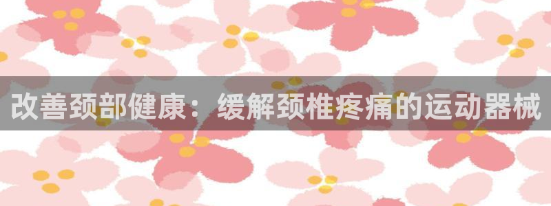 尊龙人生就是博管网：改善颈部健康：缓解颈椎疼痛的运动