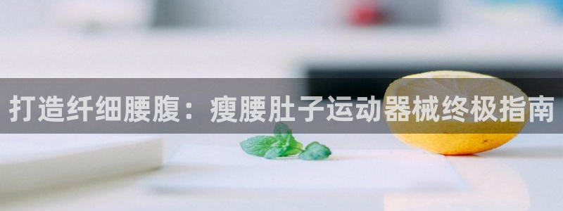 尊龙凯时下载官方正版：打造纤细腰腹：瘦腰肚子运动器械终极指南
